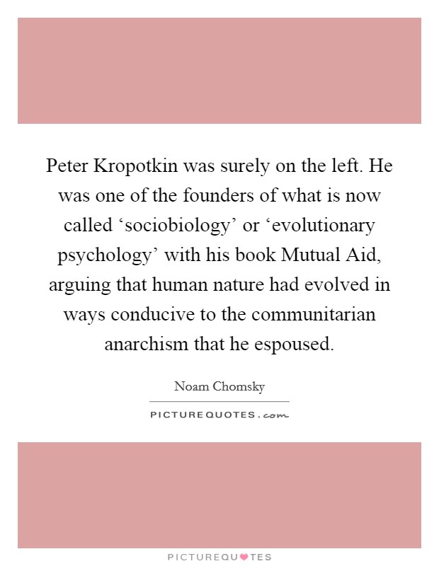 Peter Kropotkin was surely on the left. He was one of the founders of what is now called ‘sociobiology' or ‘evolutionary psychology' with his book Mutual Aid, arguing that human nature had evolved in ways conducive to the communitarian anarchism that he espoused. Picture Quote #1