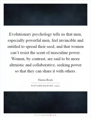 Evolutionary psychology tells us that men, especially powerful men, feel invincible and entitled to spread their seed, and that women can’t resist the scent of masculine power. Women, by contrast, are said to be more altruistic and collaborative, seeking power so that they can share it with others Picture Quote #1