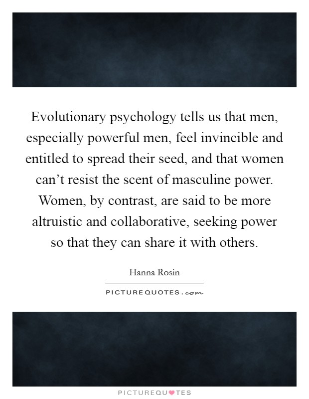 Evolutionary psychology tells us that men, especially powerful men, feel invincible and entitled to spread their seed, and that women can't resist the scent of masculine power. Women, by contrast, are said to be more altruistic and collaborative, seeking power so that they can share it with others. Picture Quote #1
