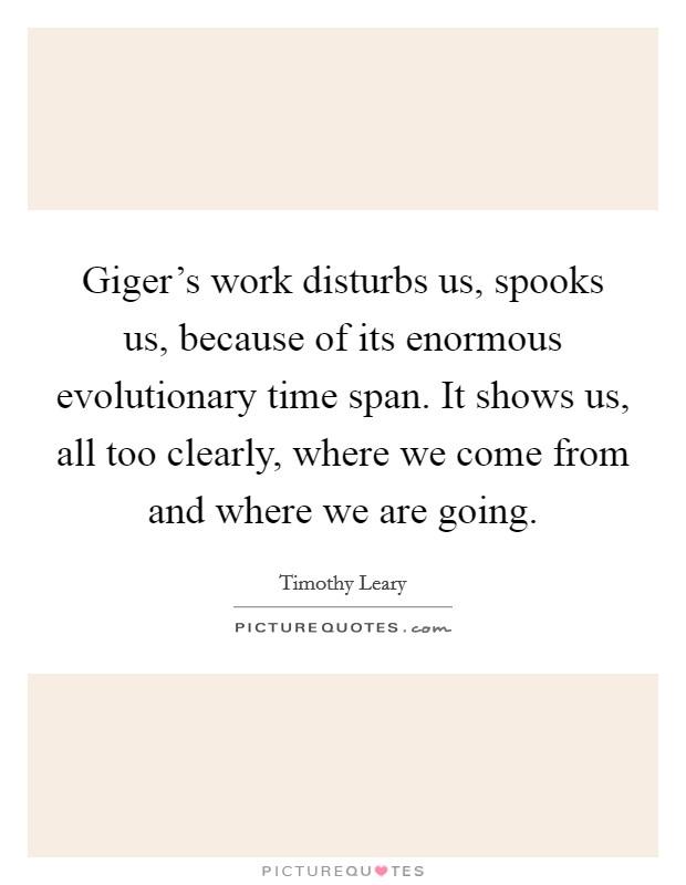 Giger's work disturbs us, spooks us, because of its enormous evolutionary time span. It shows us, all too clearly, where we come from and where we are going. Picture Quote #1