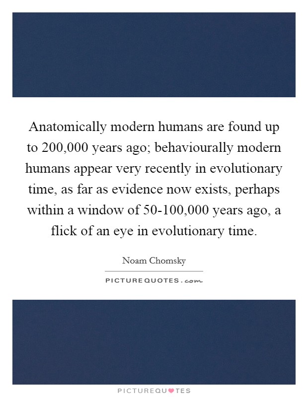 Anatomically modern humans are found up to 200,000 years ago; behaviourally modern humans appear very recently in evolutionary time, as far as evidence now exists, perhaps within a window of 50-100,000 years ago, a flick of an eye in evolutionary time. Picture Quote #1