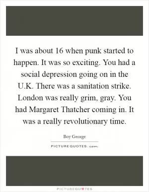 I was about 16 when punk started to happen. It was so exciting. You had a social depression going on in the U.K. There was a sanitation strike. London was really grim, gray. You had Margaret Thatcher coming in. It was a really revolutionary time Picture Quote #1
