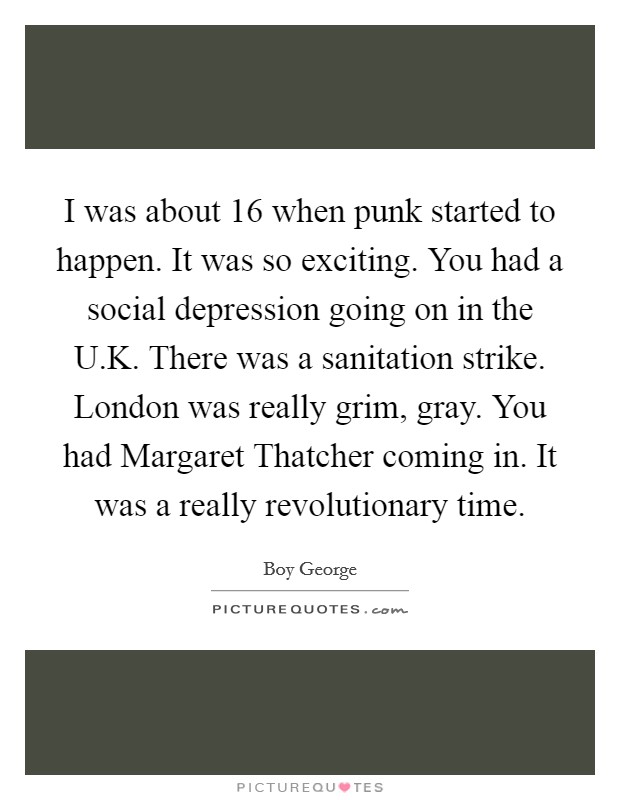 I was about 16 when punk started to happen. It was so exciting. You had a social depression going on in the U.K. There was a sanitation strike. London was really grim, gray. You had Margaret Thatcher coming in. It was a really revolutionary time. Picture Quote #1