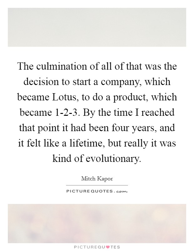The culmination of all of that was the decision to start a company, which became Lotus, to do a product, which became 1-2-3. By the time I reached that point it had been four years, and it felt like a lifetime, but really it was kind of evolutionary. Picture Quote #1