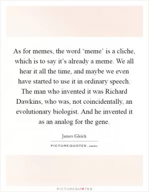 As for memes, the word ‘meme’ is a cliche, which is to say it’s already a meme. We all hear it all the time, and maybe we even have started to use it in ordinary speech. The man who invented it was Richard Dawkins, who was, not coincidentally, an evolutionary biologist. And he invented it as an analog for the gene Picture Quote #1