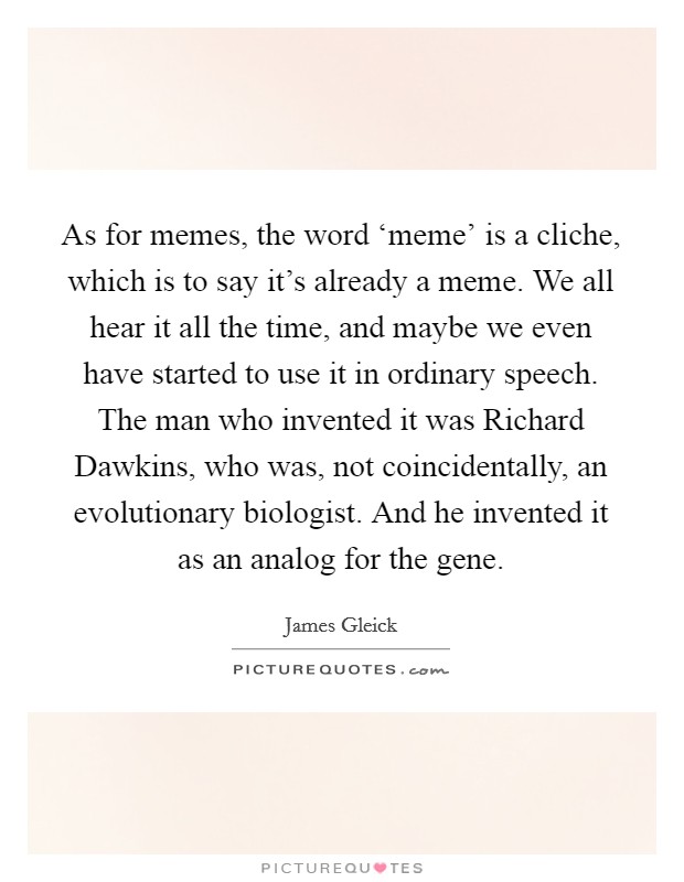 As for memes, the word ‘meme' is a cliche, which is to say it's already a meme. We all hear it all the time, and maybe we even have started to use it in ordinary speech. The man who invented it was Richard Dawkins, who was, not coincidentally, an evolutionary biologist. And he invented it as an analog for the gene. Picture Quote #1
