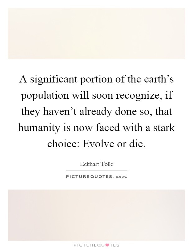 A significant portion of the earth's population will soon recognize, if they haven't already done so, that humanity is now faced with a stark choice: Evolve or die. Picture Quote #1