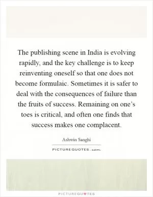 The publishing scene in India is evolving rapidly, and the key challenge is to keep reinventing oneself so that one does not become formulaic. Sometimes it is safer to deal with the consequences of failure than the fruits of success. Remaining on one’s toes is critical, and often one finds that success makes one complacent Picture Quote #1
