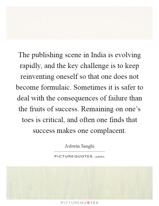 The publishing scene in India is evolving rapidly, and the key challenge is to keep reinventing oneself so that one does not become formulaic. Sometimes it is safer to deal with the consequences of failure than the fruits of success. Remaining on one's toes is critical, and often one finds that success makes one complacent. Picture Quote #1