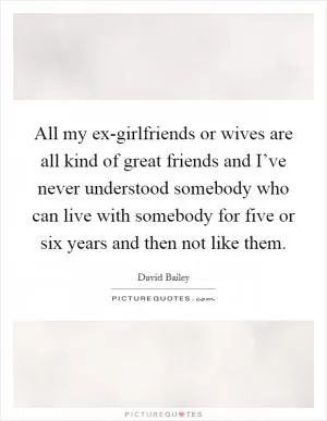 All my ex-girlfriends or wives are all kind of great friends and I’ve never understood somebody who can live with somebody for five or six years and then not like them Picture Quote #1