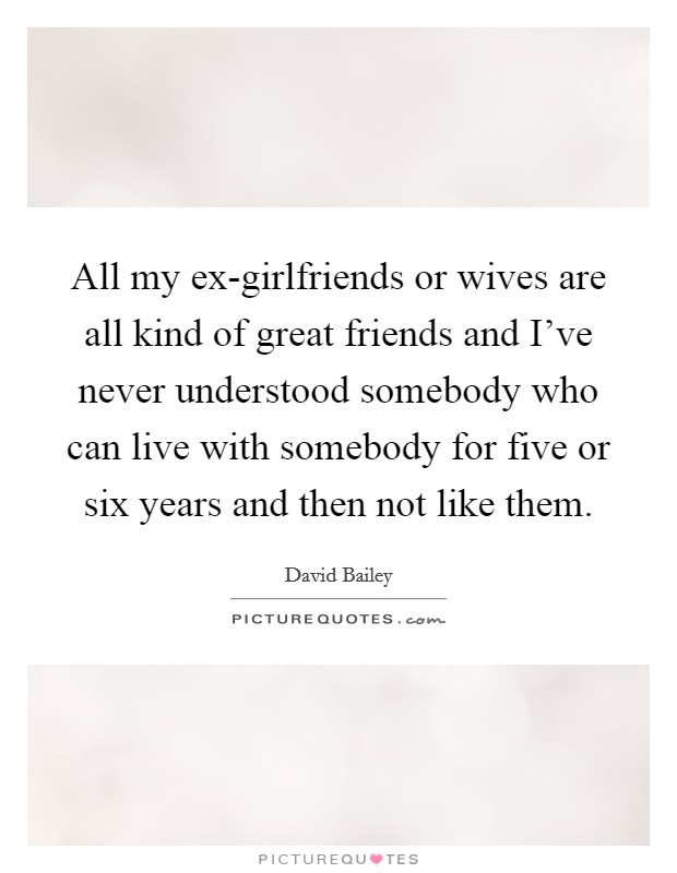 All my ex-girlfriends or wives are all kind of great friends and I've never understood somebody who can live with somebody for five or six years and then not like them. Picture Quote #1