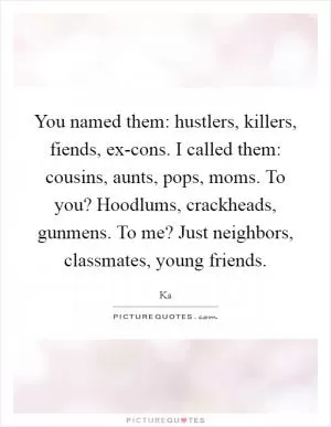 You named them: hustlers, killers, fiends, ex-cons. I called them: cousins, aunts, pops, moms. To you? Hoodlums, crackheads, gunmens. To me? Just neighbors, classmates, young friends Picture Quote #1