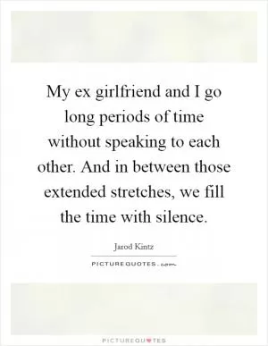 My ex girlfriend and I go long periods of time without speaking to each other. And in between those extended stretches, we fill the time with silence Picture Quote #1
