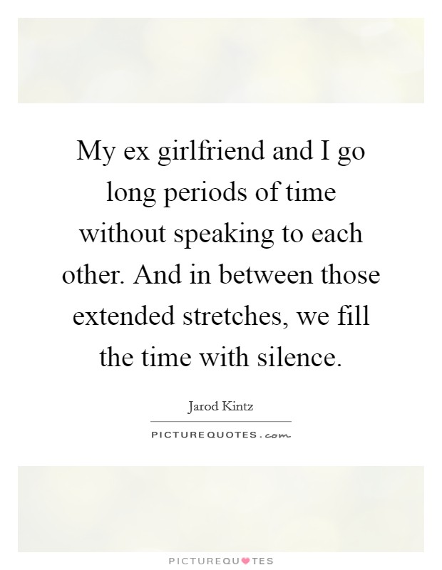 My ex girlfriend and I go long periods of time without speaking to each other. And in between those extended stretches, we fill the time with silence. Picture Quote #1