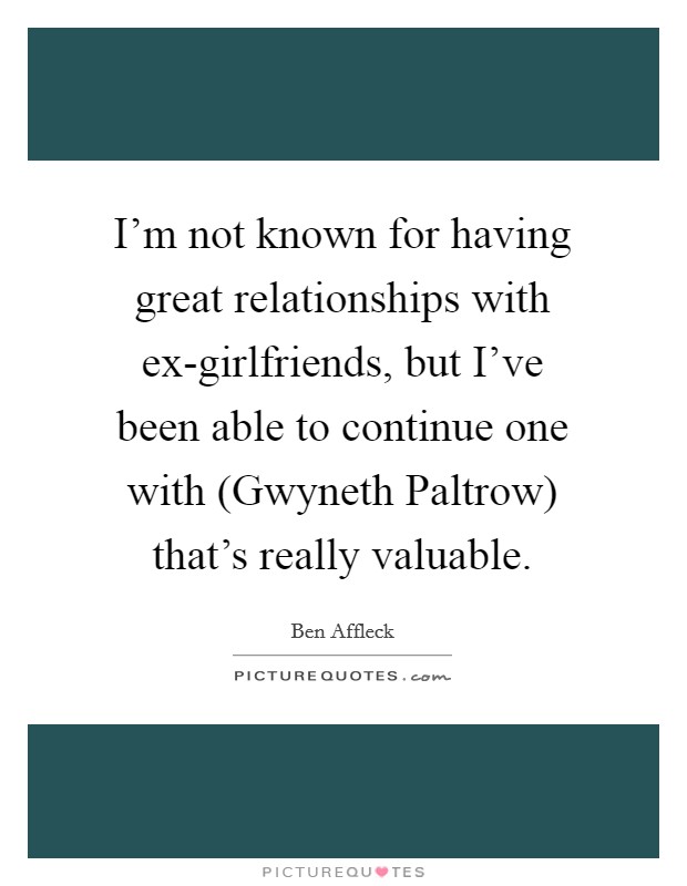 I'm not known for having great relationships with ex-girlfriends, but I've been able to continue one with (Gwyneth Paltrow) that's really valuable. Picture Quote #1
