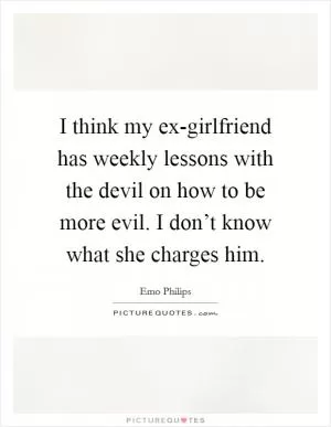 I think my ex-girlfriend has weekly lessons with the devil on how to be more evil. I don’t know what she charges him Picture Quote #1