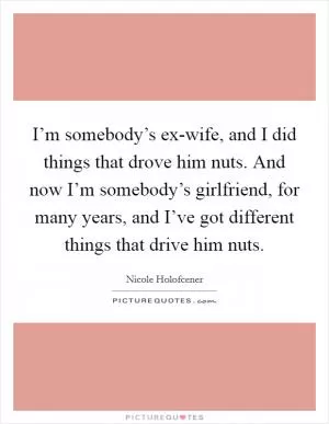 I’m somebody’s ex-wife, and I did things that drove him nuts. And now I’m somebody’s girlfriend, for many years, and I’ve got different things that drive him nuts Picture Quote #1