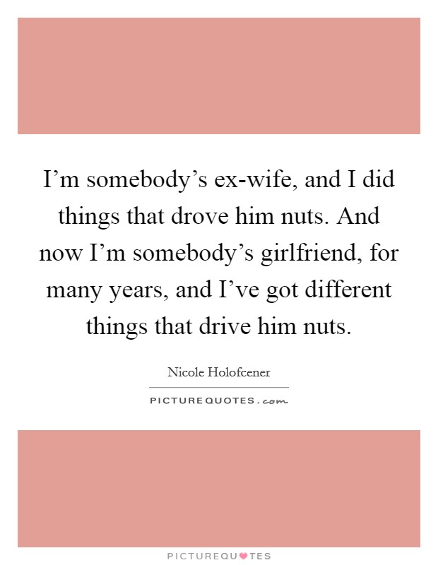 I’m somebody’s ex-wife, and I did things that drove him nuts. And now I’m somebody’s girlfriend, for many years, and I’ve got different things that drive him nuts Picture Quote #1