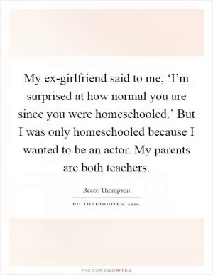My ex-girlfriend said to me, ‘I’m surprised at how normal you are since you were homeschooled.’ But I was only homeschooled because I wanted to be an actor. My parents are both teachers Picture Quote #1