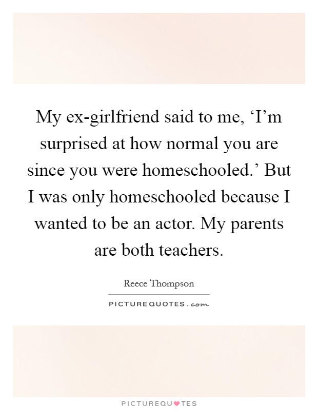 My ex-girlfriend said to me, ‘I'm surprised at how normal you are since you were homeschooled.' But I was only homeschooled because I wanted to be an actor. My parents are both teachers. Picture Quote #1
