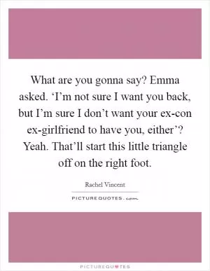 What are you gonna say? Emma asked.  ‘I’m not sure I want you back, but I’m sure I don’t want your ex-con ex-girlfriend to have you, either’? Yeah. That’ll start this little triangle off on the right foot Picture Quote #1