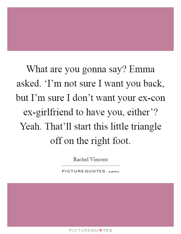 What are you gonna say? Emma asked.  ‘I'm not sure I want you back, but I'm sure I don't want your ex-con ex-girlfriend to have you, either'? Yeah. That'll start this little triangle off on the right foot. Picture Quote #1