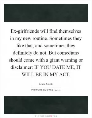 Ex-girlfriends will find themselves in my new routine. Sometimes they like that, and sometimes they definitely do not. But comedians should come with a giant warning or disclaimer: IF YOU DATE ME, IT WILL BE IN MY ACT Picture Quote #1