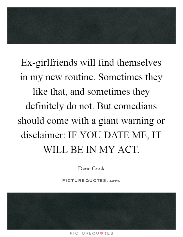 Ex-girlfriends will find themselves in my new routine. Sometimes they like that, and sometimes they definitely do not. But comedians should come with a giant warning or disclaimer: IF YOU DATE ME, IT WILL BE IN MY ACT. Picture Quote #1