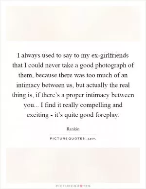I always used to say to my ex-girlfriends that I could never take a good photograph of them, because there was too much of an intimacy between us, but actually the real thing is, if there’s a proper intimacy between you... I find it really compelling and exciting - it’s quite good foreplay Picture Quote #1