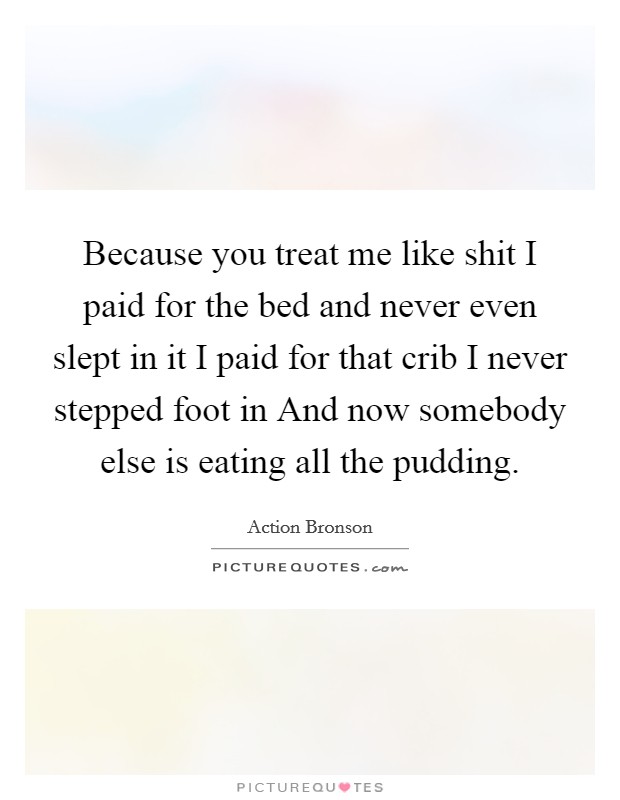 Because you treat me like shit I paid for the bed and never even slept in it I paid for that crib I never stepped foot in And now somebody else is eating all the pudding. Picture Quote #1