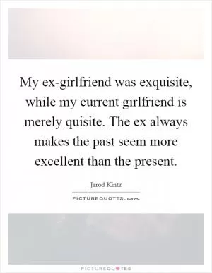 My ex-girlfriend was exquisite, while my current girlfriend is merely quisite. The ex always makes the past seem more excellent than the present Picture Quote #1