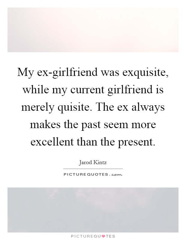 My ex-girlfriend was exquisite, while my current girlfriend is merely quisite. The ex always makes the past seem more excellent than the present. Picture Quote #1