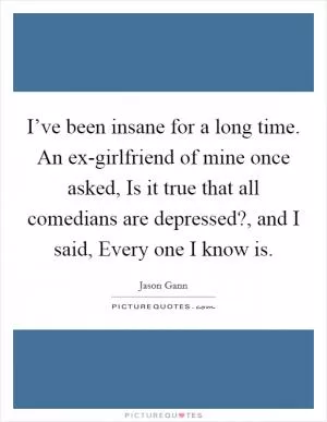 I’ve been insane for a long time. An ex-girlfriend of mine once asked, Is it true that all comedians are depressed?, and I said, Every one I know is Picture Quote #1