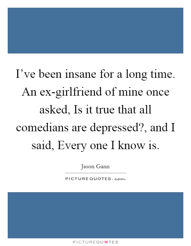 I've been insane for a long time. An ex-girlfriend of mine once asked, Is it true that all comedians are depressed?, and I said, Every one I know is. Picture Quote #1