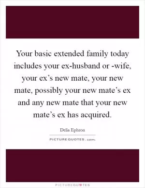 Your basic extended family today includes your ex-husband or -wife, your ex’s new mate, your new mate, possibly your new mate’s ex and any new mate that your new mate’s ex has acquired Picture Quote #1