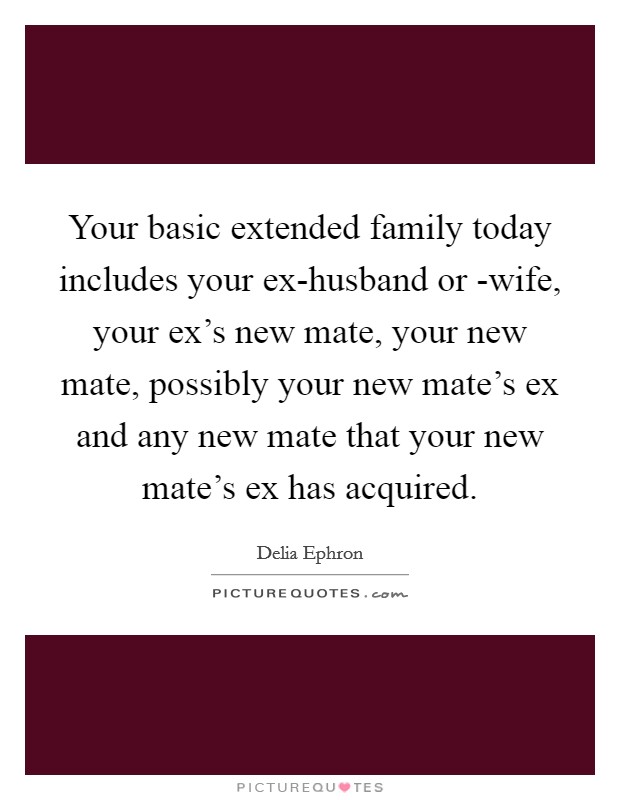 Your basic extended family today includes your ex-husband or -wife, your ex's new mate, your new mate, possibly your new mate's ex and any new mate that your new mate's ex has acquired. Picture Quote #1