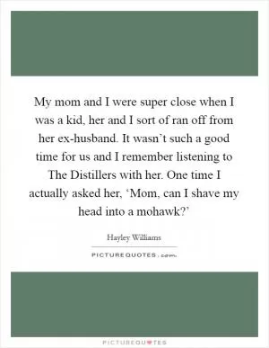 My mom and I were super close when I was a kid, her and I sort of ran off from her ex-husband. It wasn’t such a good time for us and I remember listening to The Distillers with her. One time I actually asked her, ‘Mom, can I shave my head into a mohawk?’ Picture Quote #1
