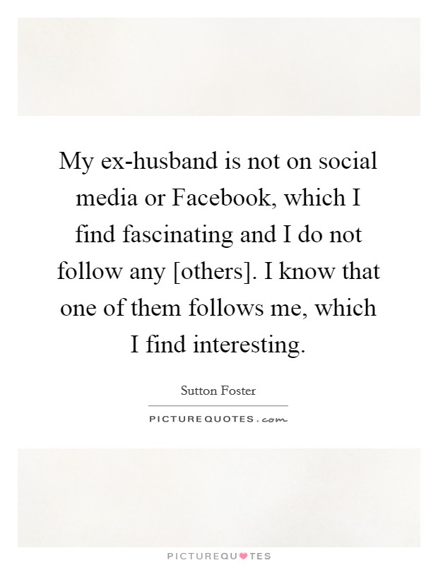 My ex-husband is not on social media or Facebook, which I find fascinating and I do not follow any [others]. I know that one of them follows me, which I find interesting. Picture Quote #1