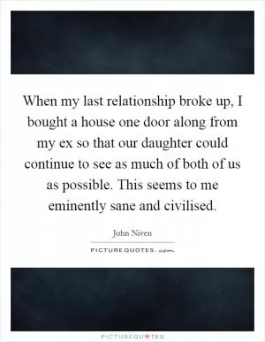 When my last relationship broke up, I bought a house one door along from my ex so that our daughter could continue to see as much of both of us as possible. This seems to me eminently sane and civilised Picture Quote #1