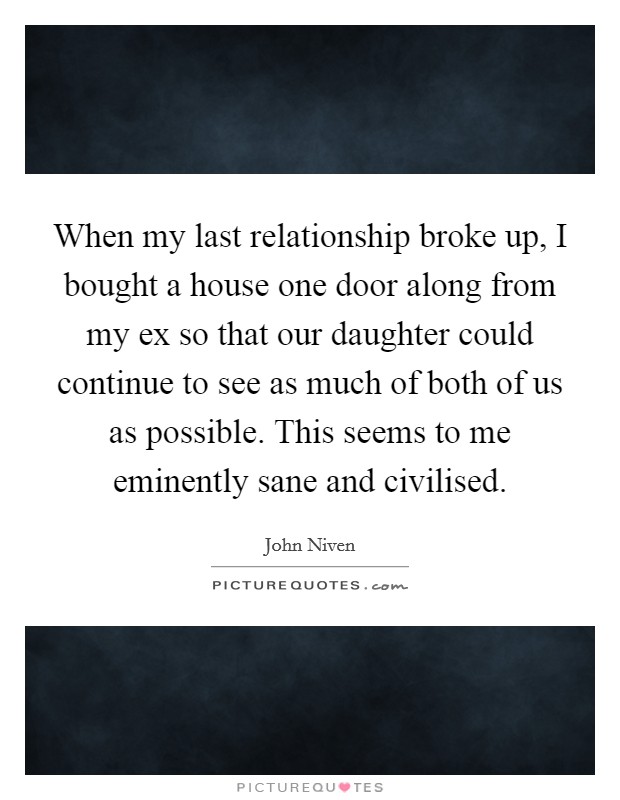 When my last relationship broke up, I bought a house one door along from my ex so that our daughter could continue to see as much of both of us as possible. This seems to me eminently sane and civilised. Picture Quote #1