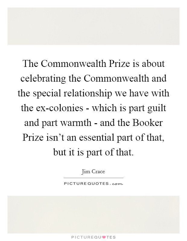 The Commonwealth Prize is about celebrating the Commonwealth and the special relationship we have with the ex-colonies - which is part guilt and part warmth - and the Booker Prize isn't an essential part of that, but it is part of that. Picture Quote #1