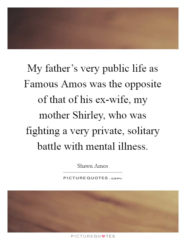 My father’s very public life as Famous Amos was the opposite of that of his ex-wife, my mother Shirley, who was fighting a very private, solitary battle with mental illness Picture Quote #1