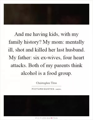 And me having kids, with my family history? My mom: mentally ill, shot and killed her last husband. My father: six ex-wives, four heart attacks. Both of my parents think alcohol is a food group Picture Quote #1