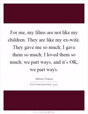 For me, my films are not like my children. They are like my ex-wife. They gave me so much; I gave them so much; I loved them so much; we part ways, and it’s OK, we part ways Picture Quote #1
