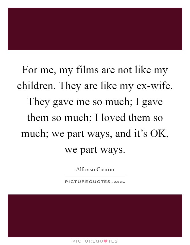 For me, my films are not like my children. They are like my ex-wife. They gave me so much; I gave them so much; I loved them so much; we part ways, and it’s OK, we part ways Picture Quote #1