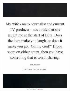 My wife - an ex journalist and current TV producer - has a rule that she taught me at the start of B3ta. Does the item make you laugh, or does it make you go, ‘Oh my God?’ If you score on either count, then you have something that is worth sharing Picture Quote #1