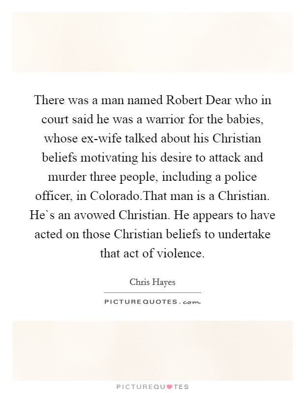 There was a man named Robert Dear who in court said he was a warrior for the babies, whose ex-wife talked about his Christian beliefs motivating his desire to attack and murder three people, including a police officer, in Colorado.That man is a Christian. He`s an avowed Christian. He appears to have acted on those Christian beliefs to undertake that act of violence Picture Quote #1