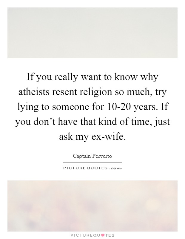 If you really want to know why atheists resent religion so much, try lying to someone for 10-20 years. If you don’t have that kind of time, just ask my ex-wife Picture Quote #1