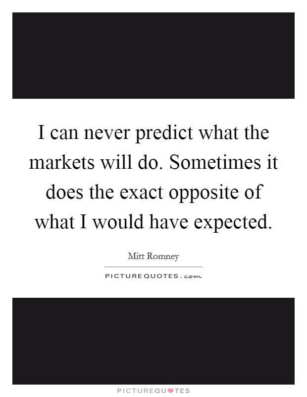 I can never predict what the markets will do. Sometimes it does the exact opposite of what I would have expected. Picture Quote #1