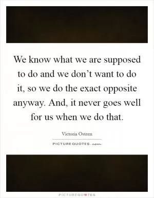 We know what we are supposed to do and we don’t want to do it, so we do the exact opposite anyway. And, it never goes well for us when we do that Picture Quote #1